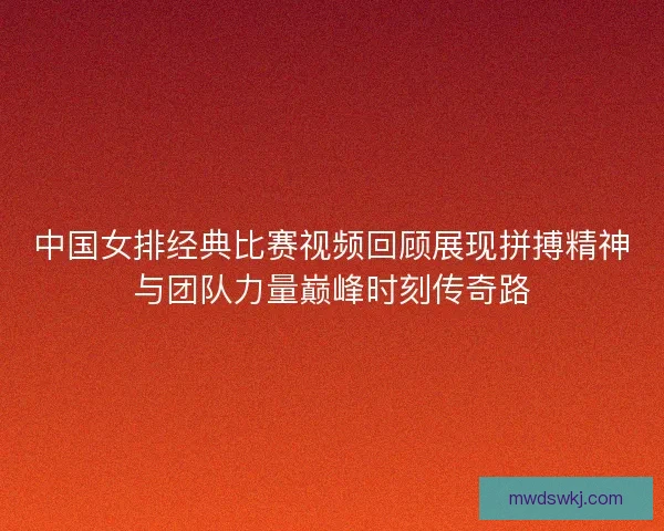 中国女排经典比赛视频回顾展现拼搏精神与团队力量巅峰时刻传奇路