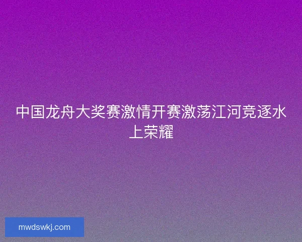 中国龙舟大奖赛激情开赛激荡江河竞逐水上荣耀