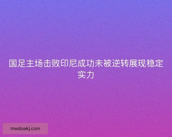 国足主场击败印尼成功未被逆转展现稳定实力