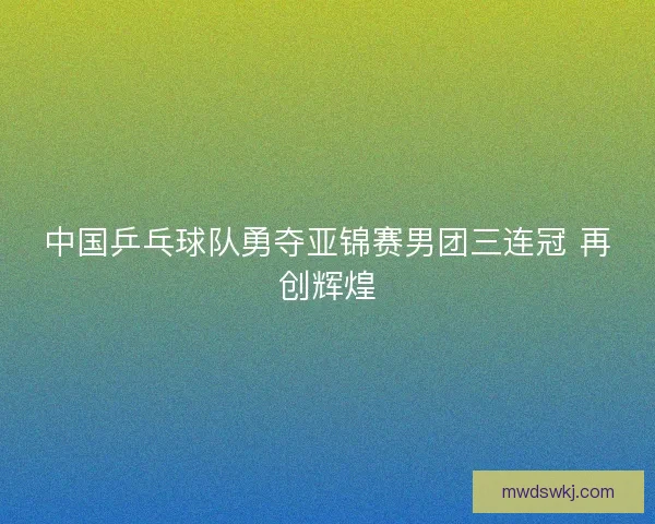 中国乒乓球队勇夺亚锦赛男团三连冠 再创辉煌