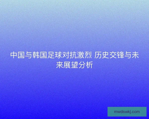 中国与韩国足球对抗激烈 历史交锋与未来展望分析
